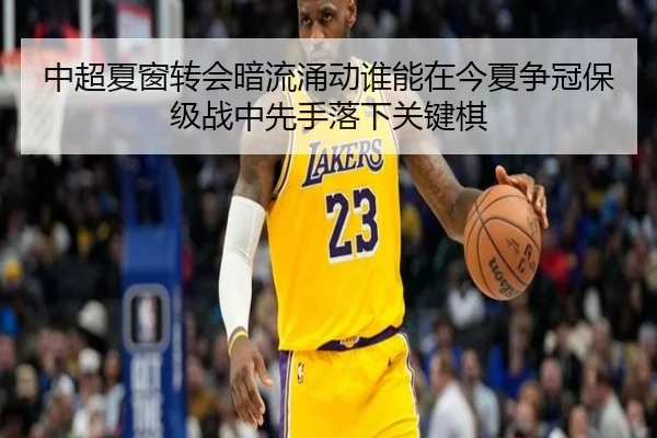中超夏窗转会暗流涌动谁能在今夏争冠保级战中先手落下关键棋